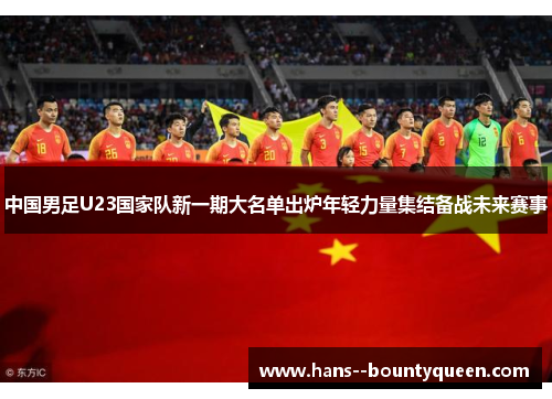 中国男足U23国家队新一期大名单出炉年轻力量集结备战未来赛事